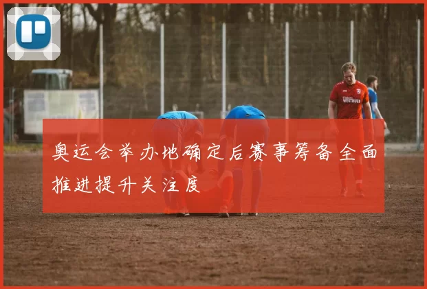 奥运会举办地确定后赛事筹备全面推进提升关注度