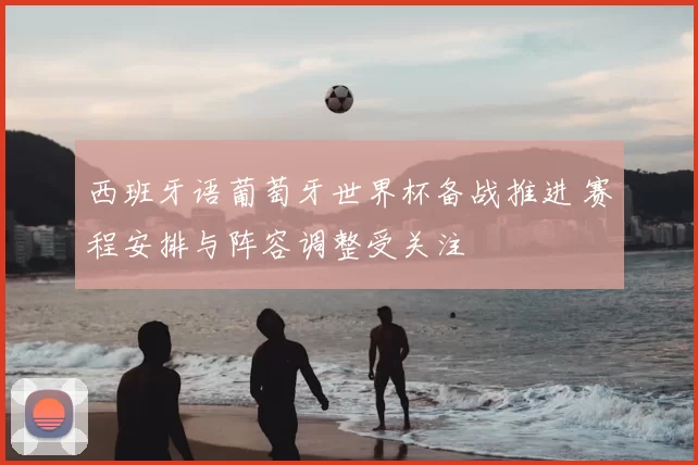 西班牙语葡萄牙世界杯备战推进 赛程安排与阵容调整受关注