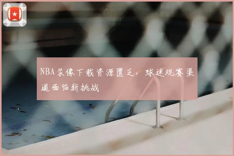 NBA录像下载资源匮乏,球迷观赛渠道面临新挑战