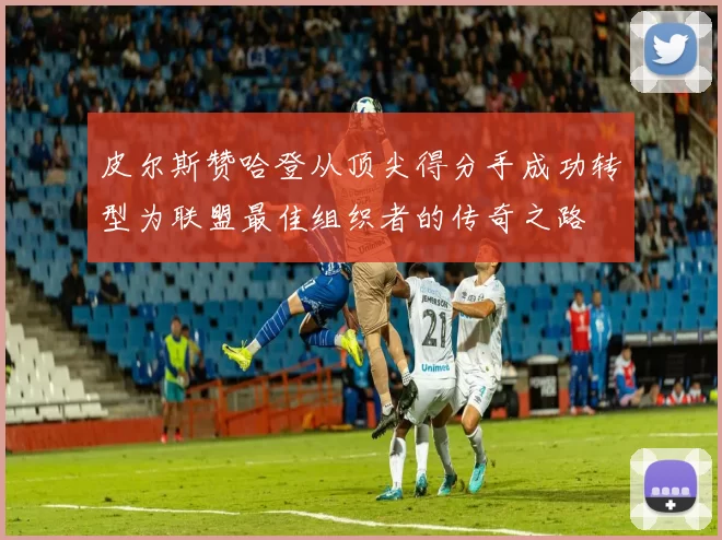 皮尔斯赞哈登从顶尖得分手成功转型为联盟最佳组织者的传奇之路
