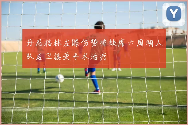 丹尼格林左膝伤势将缺席六周湖人队后卫接受手术治疗