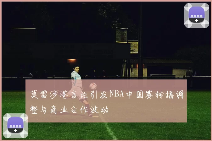 莫雷涉港言论引发NBA中国赛转播调整与商业合作波动