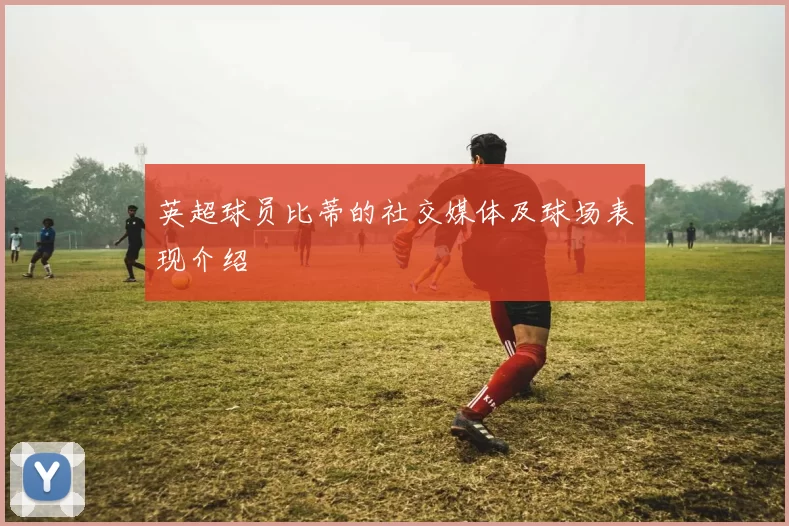 英超球员比蒂的社交媒体及球场表现介绍