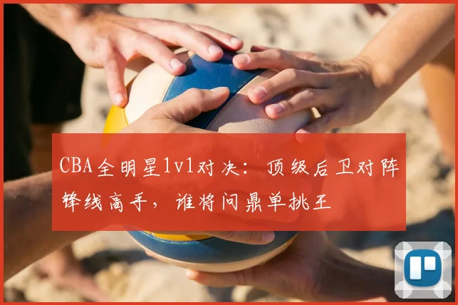 CBA全明星1v1对决：顶级后卫对阵锋线高手，谁将问鼎单挑王
