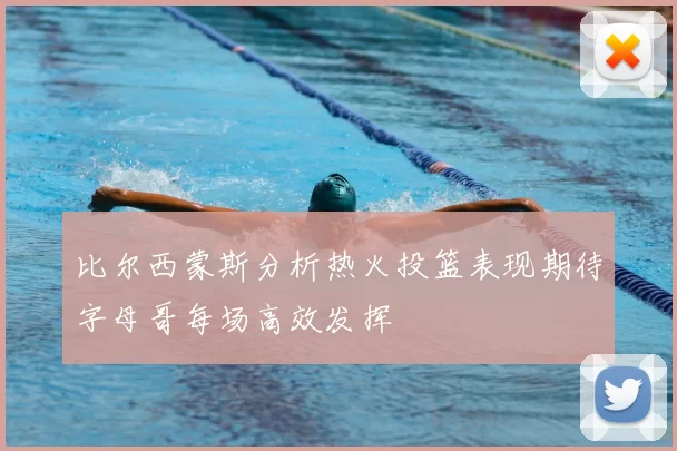 比尔西蒙斯分析热火投篮表现期待字母哥每场高效发挥