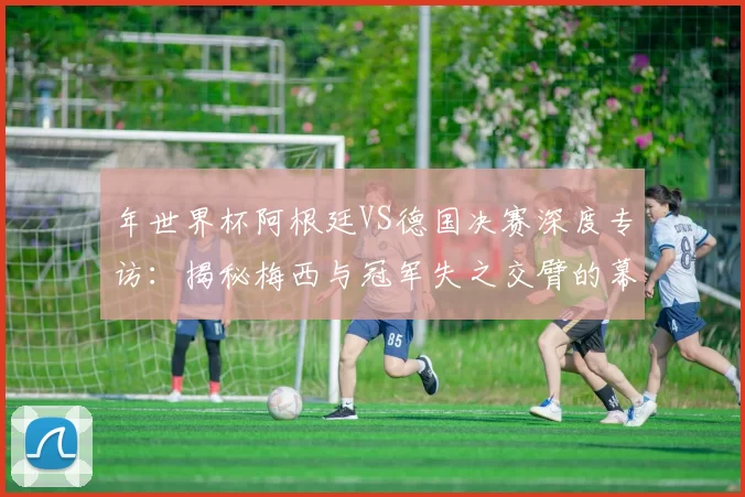 年世界杯阿根廷VS德国决赛深度专访:揭秘梅西与冠军失之交臂的幕后