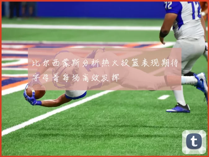 比尔西蒙斯分析热火投篮表现期待字母哥每场高效发挥