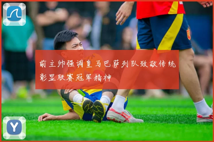 前主帅强调皇马巴萨列队致敬传统彰显联赛冠军精神