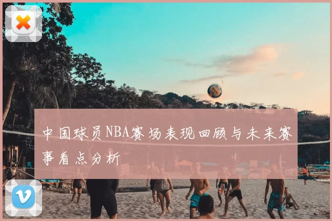 中国球员NBA赛场表现回顾与未来赛事看点分析