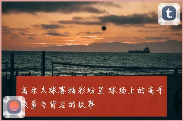 高尔夫球赛精彩纷呈 球场上的高手较量与背后的故事