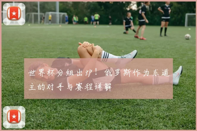 世界杯分组出炉!俄罗斯作为东道主的对手与赛程详解