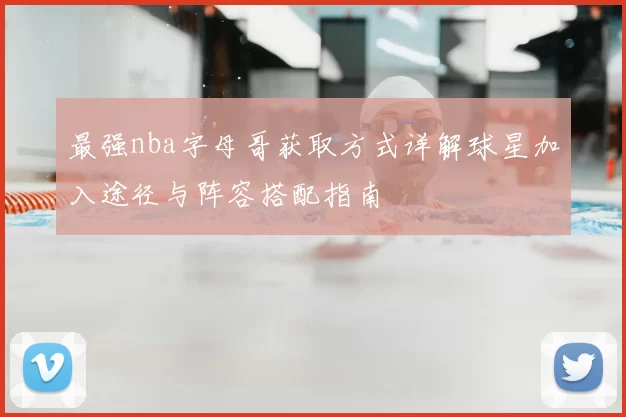 最强nba字母哥获取方式详解球星加入途径与阵容搭配指南