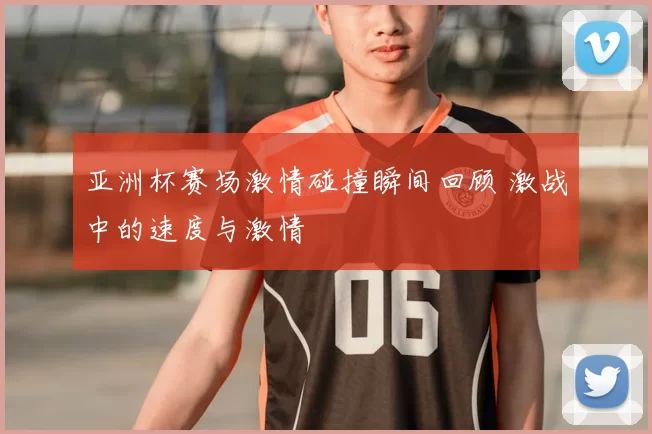 亚洲杯赛场激情碰撞瞬间回顾 激战中的速度与激情
