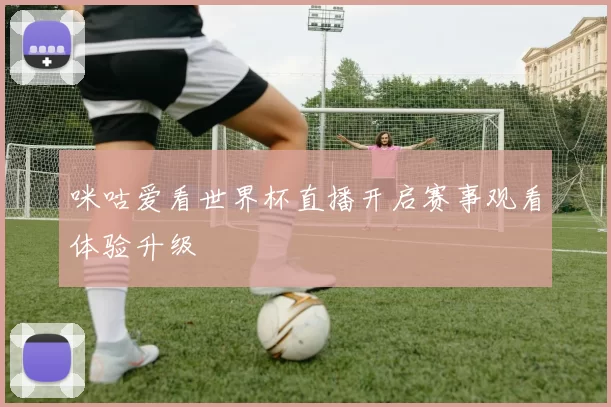 咪咕爱看世界杯直播开启赛事观看体验升级
