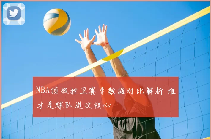 NBA顶级控卫赛季数据对比解析 谁才是球队进攻核心