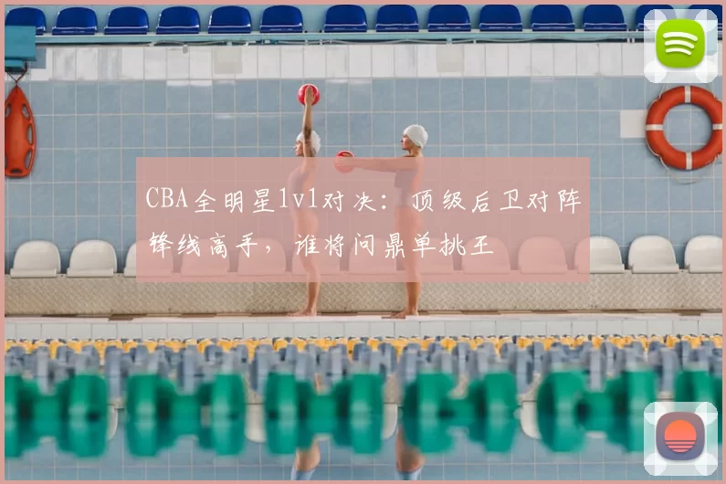 CBA全明星1v1对决：顶级后卫对阵锋线高手，谁将问鼎单挑王