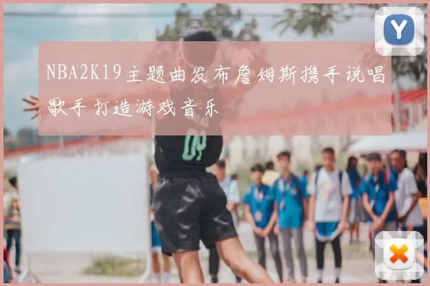 NBA2K19主题曲发布詹姆斯携手说唱歌手打造游戏音乐