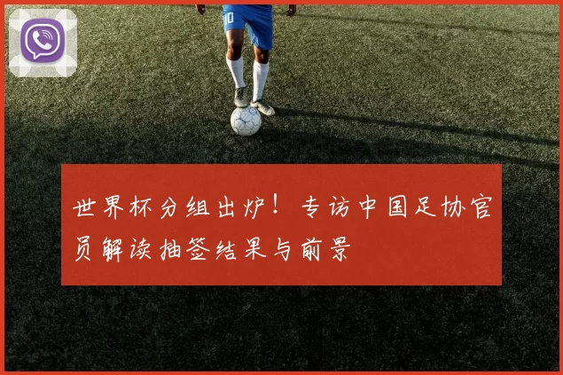 世界杯分组出炉!专访中国足协官员解读抽签结果与前景
