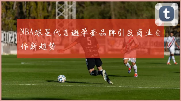 NBA球星代言避孕套品牌引发商业合作新趋势