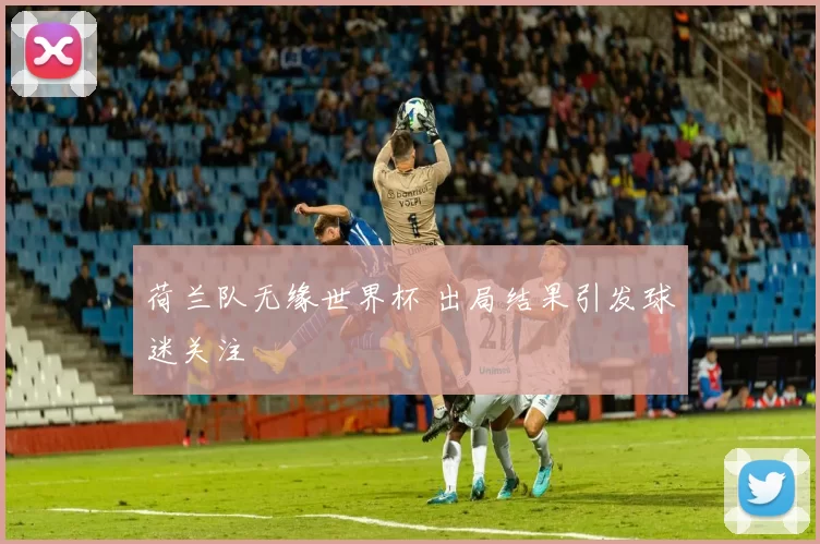 荷兰队无缘世界杯 出局结果引发球迷关注