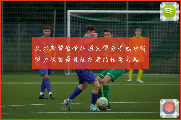 皮尔斯赞哈登从顶尖得分手成功转型为联盟最佳组织者的传奇之路