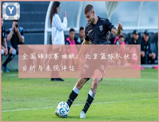 全国锦标赛回顾:北京篮球队状态分析与表现评估