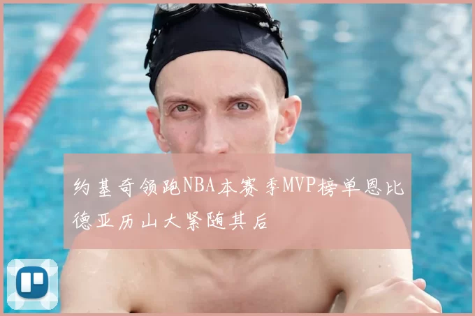 约基奇领跑NBA本赛季MVP榜单恩比德亚历山大紧随其后