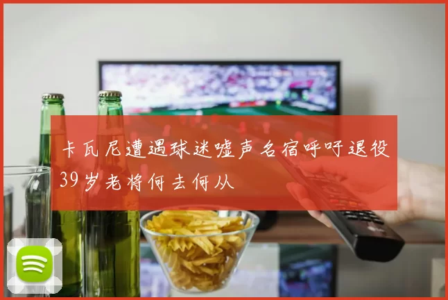 卡瓦尼遭遇球迷嘘声名宿呼吁退役39岁老将何去何从