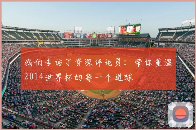 我们专访了资深评论员：带你重温2014世界杯的每一个进球