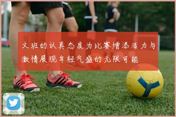 文班的认真态度为比赛增添活力与激情展现年轻气盛的无限可能
