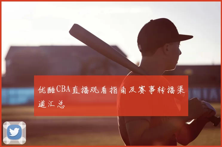 优酷CBA直播观看指南及赛事转播渠道汇总