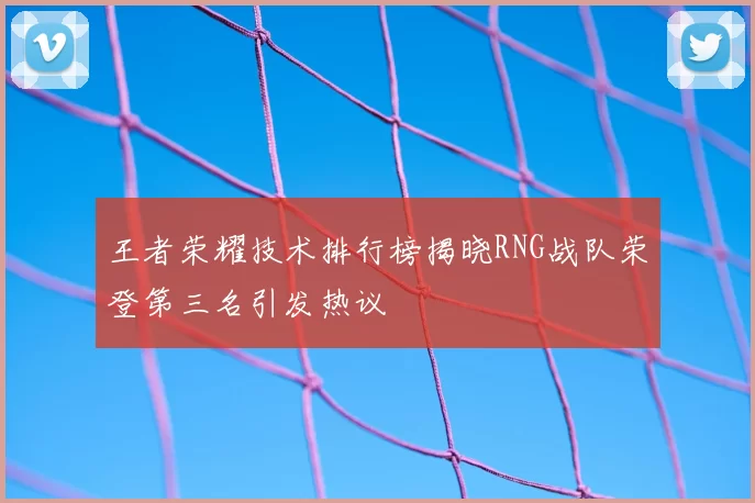 王者荣耀技术排行榜揭晓RNG战队荣登第三名引发热议