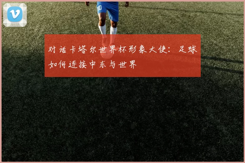 对话卡塔尔世界杯形象大使:足球如何连接中东与世界