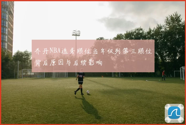 乔丹NBA选秀顺位当年仅列第三顺位背后原因与后续影响