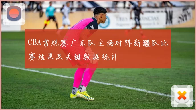 CBA常规赛广东队主场对阵新疆队比赛结果及关键数据统计